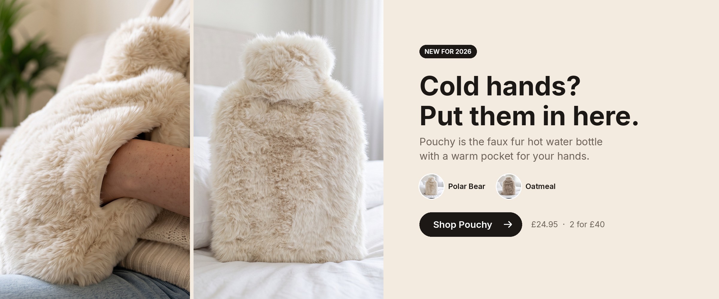 Cold hands? Put them in here. Pouchy faux fur hot water bottle with a warm pocket for your hands, in Polar Bear and Oatmeal. Shop Pouchy, £24.95 or 2 for £40.
